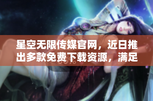 星空無限傳媒官網，近日推出多款免費下載資源，滿足各類需求
