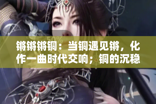 鏘鏘鏘銅：當銅遇見鏘，化作一曲時代交響；銅的沉穩(wěn)，鏘的激越，共奏新時代華章