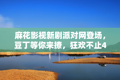 麻花影視新劇派對網(wǎng)登場，豆丁等你來撩，狂歡不止45個故事！