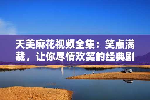 天美麻花視頻全集：笑點滿載，讓你盡情歡笑的經(jīng)典劇集匯總