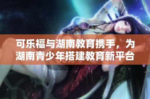 可樂福與湖南教育攜手，為湖南青少年搭建教育新平臺