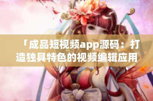 「成品短視頻app源碼：打造獨具特色的視頻編輯應用，助力創(chuàng)意表達與分享」