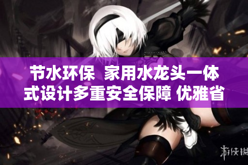 節(jié)水環(huán)保  家用水龍頭一體式設計多重安全保障 優(yōu)雅省力省水