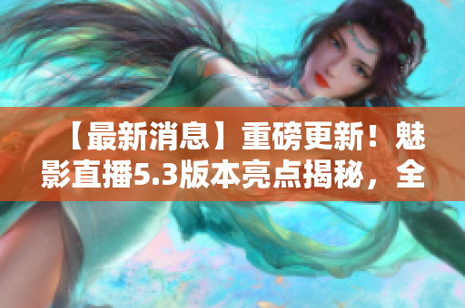【最新消息】重磅更新！魅影直播5.3版本亮點揭秘，全面解讀新特色