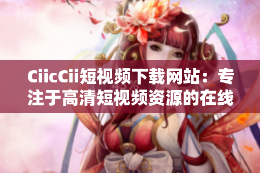 CiicCii短視頻下載網(wǎng)站：專注于高清短視頻資源的在線分享和下載平臺
