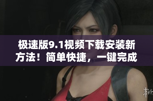 極速版9.1視頻下載安裝新方法！簡單快捷，一鍵完成操作！