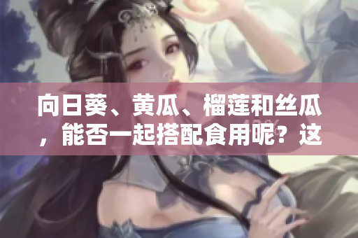 向日葵、黃瓜、榴蓮和絲瓜，能否一起搭配食用呢？這些食材的美味組合方式大揭秘！