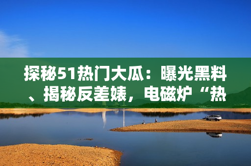 探秘51熱門大瓜：曝光黑料、揭秘反差婊，電磁爐“熱”不可擋