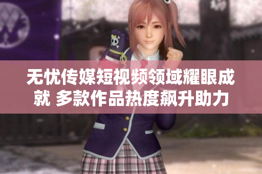 無憂傳媒短視頻領(lǐng)域耀眼成就 多款作品熱度飆升助力品牌發(fā)展