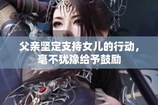 父親堅(jiān)定支持女兒的行動(dòng)，毫不猶豫給予鼓勵(lì)