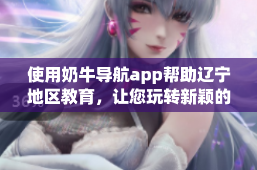 使用奶牛導(dǎo)航app幫助遼寧地區(qū)教育，讓您玩轉(zhuǎn)新穎的地圖導(dǎo)航功能