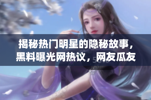 揭秘熱門明星的隱秘故事，黑料曝光網熱議，網友瓜友們快來get新鮮八卦啦!