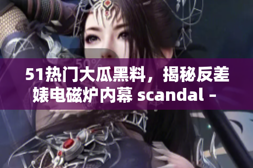 51熱門大瓜黑料，揭秘反差婊電磁爐內(nèi)幕 scandal – 探索真相