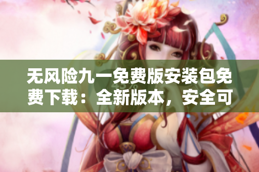 無風(fēng)險(xiǎn)九一免費(fèi)版安裝包免費(fèi)下載：全新版本，安全可靠、操作簡(jiǎn)便