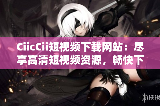 CiicCii短視頻下載網(wǎng)站：盡享高清短視頻資源，暢快下載體驗(yàn)