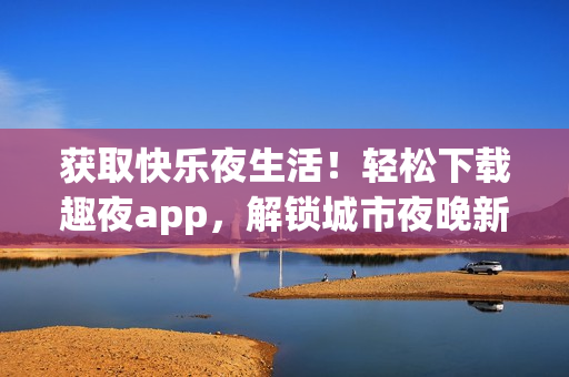 獲取快樂夜生活！輕松下載趣夜app，解鎖城市夜晚新體驗(yàn)