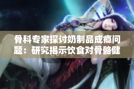 骨科專家探討奶制品成癮問題：研究揭示飲食對(duì)骨骼健康的影響