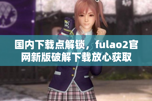 國內(nèi)下載點(diǎn)解鎖，fulao2官網(wǎng)新版破解下載放心獲取