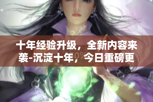 十年經(jīng)驗(yàn)升級，全新內(nèi)容來襲-沉淀十年，今日重磅更新