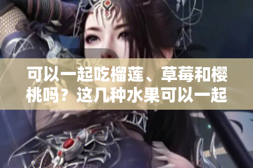 可以一起吃榴蓮、草莓和櫻桃嗎？這幾種水果可以一起搭配進餐嗎？