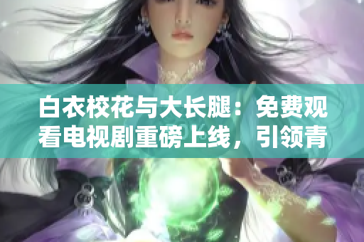 白衣校花與大長腿：免費(fèi)觀看電視劇重磅上線，引領(lǐng)青春風(fēng)潮