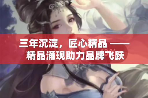 三年沉淀，匠心精品 —— 精品涌現(xiàn)助力品牌飛躍