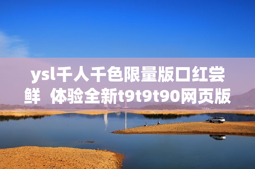 ysl千人千色限量版口紅嘗鮮  體驗(yàn)全新t9t9t90網(wǎng)頁版購物樂趣