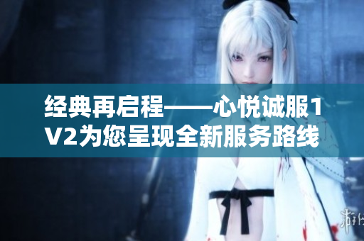 經(jīng)典再啟程——心悅誠服1V2為您呈現(xiàn)全新服務(wù)路線