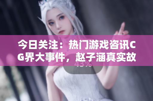 今日關(guān)注：熱門(mén)游戲咨訊CG界大事件，趙子涵真實(shí)故事揭秘