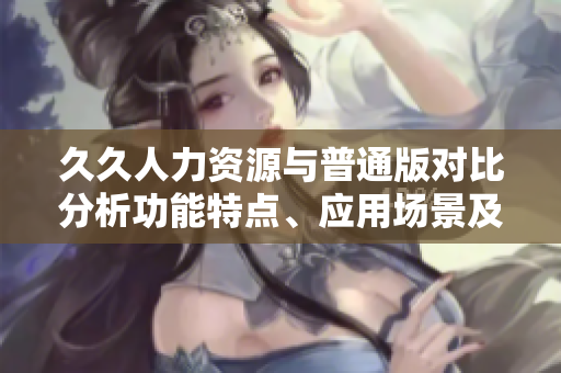 久久人力資源與普通版對比分析功能特點、應用場景及適用人群-哪個更適合您？