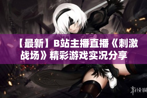 【最新】B站主播直播《刺激戰(zhàn)場(chǎng)》精彩游戲?qū)崨r分享