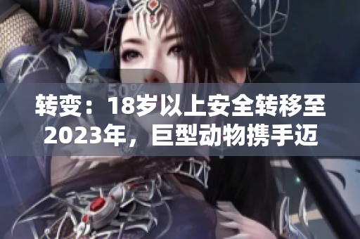 轉(zhuǎn)變：18歲以上安全轉(zhuǎn)移至2023年，巨型動(dòng)物攜手邁進(jìn)