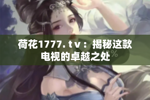 荷花1777. tⅴ：揭秘這款電視的卓越之處