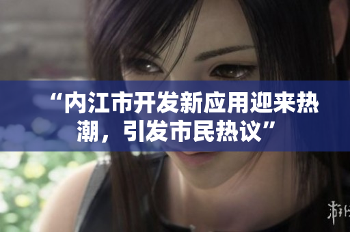 “內(nèi)江市開(kāi)發(fā)新應(yīng)用迎來(lái)熱潮，引發(fā)市民熱議”