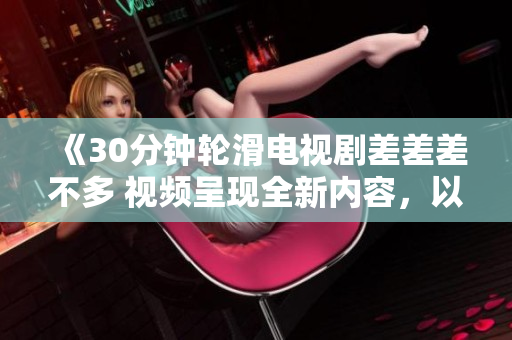《30分鐘輪滑電視劇差差差不多 視頻呈現(xiàn)全新內容，以極具吸引力的方式展現(xiàn)故事情節(jié)》
