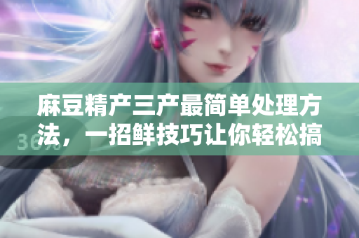 麻豆精產(chǎn)三產(chǎn)最簡單處理方法，一招鮮技巧讓你輕松搞定