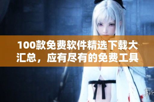 100款免費軟件精選下載大匯總，應(yīng)有盡有的免費工具資源等你來領(lǐng)取