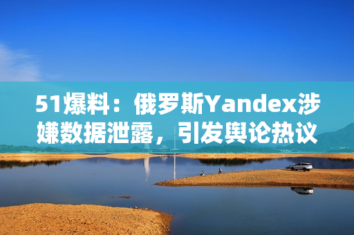 51爆料：俄羅斯Yandex涉嫌數(shù)據(jù)泄露，引發(fā)輿論熱議