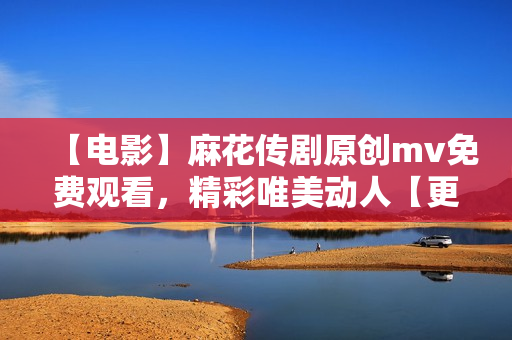 【電影】麻花傳劇原創(chuàng)mv免費(fèi)觀看，精彩唯美動(dòng)人【更新最快】