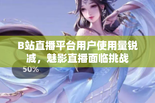 B站直播平臺用戶使用量銳減，魅影直播面臨挑戰(zhàn)