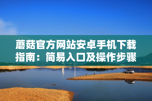 蘑菇官方網(wǎng)站安卓手機下載指南：簡易入口及操作步驟