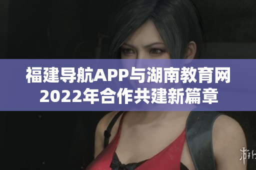 福建導(dǎo)航APP與湖南教育網(wǎng)2022年合作共建新篇章