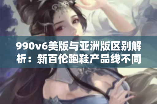 990v6美版與亞洲版區(qū)別解析：新百倫跑鞋產(chǎn)品線不同版本對(duì)比2021