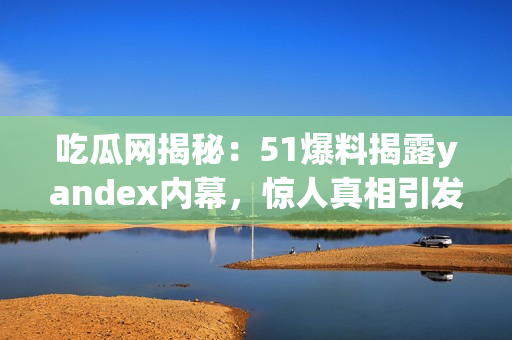 吃瓜網(wǎng)揭秘：51爆料揭露yandex內(nèi)幕，驚人真相引發(fā)熱議