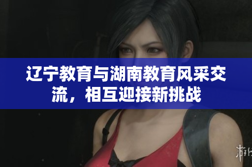 遼寧教育與湖南教育風(fēng)采交流，相互迎接新挑戰(zhàn)
