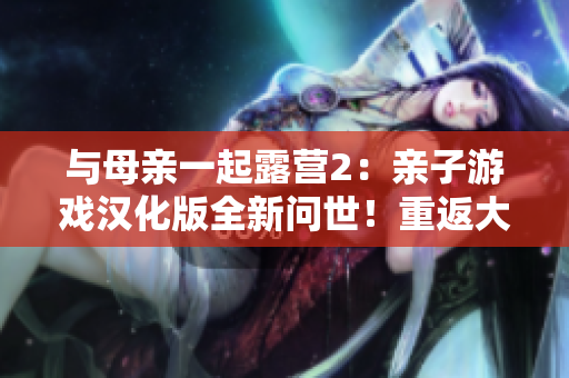 與母親一起露營(yíng)2：親子游戲漢化版全新問世！重返大自然，體驗(yàn)親情與冒險(xiǎn)的樂趣！