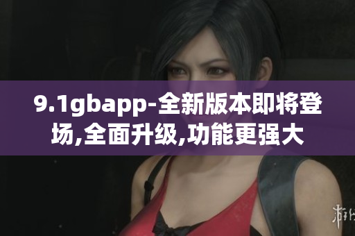 9.1gbapp-全新版本即將登場,全面升級,功能更強大