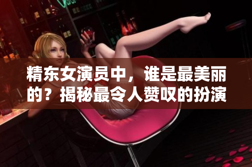 精東女演員中，誰是最美麗的？揭秘最令人贊嘆的扮演者