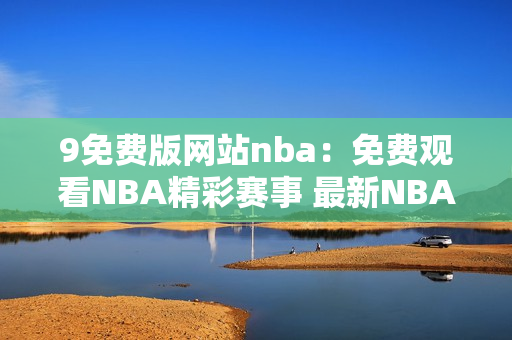 9免費(fèi)版網(wǎng)站nba：免費(fèi)觀看NBA精彩賽事 最新NBA賽況盡在9免費(fèi)版
