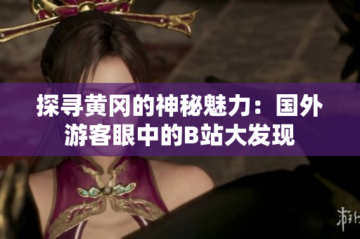 探尋黃岡的神秘魅力：國外游客眼中的B站大發(fā)現(xiàn)